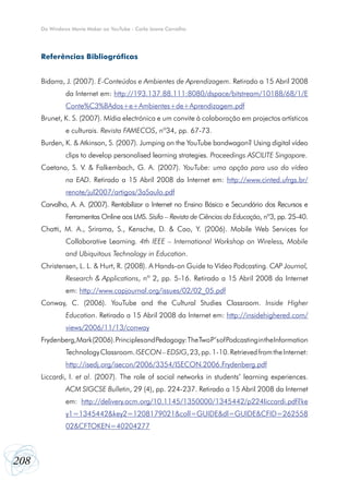 208
Do Windows Movie Maker ao YouTube - Carla Joana Carvalho
Referências Bibliográficas
Bidarra, J. (2007). E-Conteúdos e Ambientes de Aprendizagem. Retirado a 15 Abril 2008
da Internet em: http://193.137.88.111:8080/dspace/bitstream/10188/68/1/E
Conte%C3%BAdos+e+Ambientes+de+Aprendizagem.pdf
Brunet, K. S. (2007). Mídia electrónica e um convite à colaboração em projectos artísticos
e culturais. Revista FAMECOS, nº34, pp. 67-73.
Burden, K. & Atkinson, S. (2007). Jumping on the YouTube bandwagon? Using digital vídeo
clips to develop personalised learning strategies. Proceedings ASCILITE Singapore.
Caetano, S. V. & Falkembach, G. A. (2007). YouTube: uma opção para uso do vídeo
na EAD. Retirado a 15 Abril 2008 da Internet em: http://www.cinted.ufrgs.br/
renote/jul2007/artigos/3aSaulo.pdf
Carvalho, A. A. (2007). Rentabilizar a Internet no Ensino Básico e Secundário dos Recursos e
Ferramentas Online aos LMS. Sísifo – Revista de Ciências da Educação, nº3, pp. 25-40.
Chatti, M. A., Srirama, S., Kensche, D. & Cao, Y. (2006). Mobile Web Services for
Collaborative Learning. 4th IEEE – International Workshop on Wireless, Mobile
and Ubiquitous Technology in Education.
Christensen, L. L. & Hurt, R. (2008). A Hands-on Guide to Vídeo Podcasting. CAP Journal,
Research & Applications, nº 2, pp. 5-16. Retirado a 15 Abril 2008 da Internet
em: http://www.capjournal.org/issues/02/02_05.pdf
Conway, C. (2006). YouTube and the Cultural Studies Classroom. Inside Higher
Education. Retirado a 15 Abril 2008 da Internet em: http://insidehighered.com/
views/2006/11/13/conway
Frydenberg,Mark(2006).PrinciplesandPedagogy:TheTwoP’sofPodcastingintheInformation
TechnologyClassroom.ISECON–EDSIG,23,pp.1-10.RetrievedfromtheInternet:
http://isedj.org/isecon/2006/3354/ISECON.2006.Frydenberg.pdf
Liccardi, I. et al. (2007). The role of social networks in students’ learning experiences.
ACM SIGCSE Bulletin, 29 (4), pp. 224-237. Retirado a 15 Abril 2008 da Internet
em: http://delivery.acm.org/10.1145/1350000/1345442/p224liccardi.pdf?ke
y1=1345442&key2=1208179021&coll=GUIDE&dl=GUIDE&CFID=262558
02&CFTOKEN=40204277
 