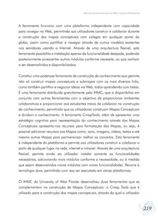 219
Manual de Ferramentas da Web 2.0 para Professores
A ferramenta funciona com uma plataforma independente com capacidade
para navegar na Web, permitindo aos utilizadores construir e colaborar durante
a construção dos mapas conceptuais com colegas em qualquer ponto do
globo, assim como partilhar e navegar através de outros modelos existentes
nos servidores usando a Internet. Através de uma arquitectura flexível, esta
ferramenta possibilita a instalação apenas da funcionalidade desejada, podendo
posteriormente acrescentar outros módulos conforme necessite, ou que venham
a ser desenvolvidos e disponibilizados.
Constitui uma poderosa ferramenta de construção de conhecimento que permite
não só construir mapas conceptuais e submapas com os mais diversos links,
como também partilhar e negociar ideias via Web, todos aprendendo com todos.
É uma ferramenta distribuída gratuitamente pelo IHMC, que a disponibiliza em
conjunto com outras ferramentas com o objectivo de proporcionar ambientes
colaborativos e proporcionar aos estudantes meios de colaborar na construção
do conhecimento, permitindo que os utilizadores construam Mapas Conceptuais
e dividam o conhecimento. A ferramenta CmapTools, além de apresentar uma
estratégia cognitiva para representação do conhecimento através dos Mapas
Conceptuais apresenta-nos recursos para formatação dos Mapas, ou seja, é
possível adicionar recursos aos Mapas como: sons, imagens, vídeos, textos e até
mesmo outros Mapas para pormenorizar melhor os conceitos. Esta ferramenta
é independente da plataforma e permite aos utilizadores construir e colaborar a
partir de qualquer lugar na rede, internet e intranet. Através de uma arquitectura
flexível, permite ainda ao utilizador instalar somente as funcionalidades
necessárias, adicionando mais módulos conforme a necessidade, ou à medida
que sejam desenvolvidos novos módulos com novas funcionalidades. Recorre à
tecnologia Java, permitindo com isso ser executado em várias plataformas.
O IHMC da University of West Florida desenvolveu duas ferramentas que se
complementam na construção de Mapas Conceptuais: o Cmap Tools que é
utilizado para a construção dos mapas conceptuais, através do qual o utilizador
 