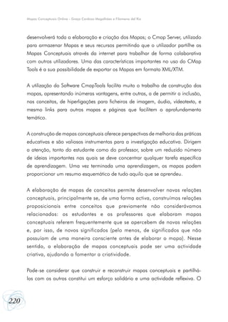 220
Mapas Conceptuais Online - Graça Cardoso Magalhães e Filomena del Rio
desenvolverá toda a elaboração e criação dos Mapas; o Cmap Server, utilizado
para armazenar Mapas e seus recursos permitindo que o utilizador partilhe os
Mapas Conceptuais através da internet para trabalhar de forma colaborativa
com outros utilizadores. Uma das características importantes no uso do CMap
Tools é a sua possibilidade de exportar os Mapas em formato XML/XTM.
A utilização do Software CmapTools facilita muito o trabalho de construção dos
mapas, apresentando inúmeras vantagens, entre outras, a de permitir a inclusão,
nos conceitos, de hiperligações para ficheiros de imagem, áudio, vídeotexto, e
mesmo links para outros mapas e páginas que facilitem o aprofundamento
temático.
A construção de mapas conceptuais oferece perspectivas de melhoria das práticas
educativas e são valiosos instrumentos para a investigação educativa. Dirigem
a atenção, tanto do estudante como do professor, sobre um reduzido número
de ideias importantes nas quais se deve concentrar qualquer tarefa específica
de aprendizagem. Uma vez terminada uma aprendizagem, os mapas podem
proporcionar um resumo esquemático de tudo aquilo que se aprendeu.
A elaboração de mapas de conceitos permite desenvolver novas relações
conceptuais, principalmente se, de uma forma activa, construímos relações
proposicionais entre conceitos que previamente não considerávamos
relacionados: os estudantes e os professores que elaboram mapas
conceptuais referem frequentemente que se apercebem de novas relações
e, por isso, de novos significados (pelo menos, de significados que não
possuíam de uma maneira consciente antes de elaborar o mapa). Nesse
sentido, a elaboração de mapas conceptuais pode ser uma actividade
criativa, ajudando a fomentar a criatividade.
Pode-se considerar que construir e reconstruir mapas conceptuais e partilhá-
los com os outros constitui um esforço solidário e uma actividade reflexiva. O
 