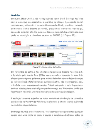 25
Manual de Ferramentas da Web 2.0 para Professores
YouTube
Em 2005, Steve Chen, Chad Hurley e Jawed Karim criam o serviço YouTube
com o objectivo de possibilitar a partilha de vídeos. A proposta inicial
consistia em, utilizando o formato Macromedia Flash, partilhar conteúdo
audiovisual como excerto de filmes, programas televisivos, vídeoclips,
conteúdo amador, etc. No entanto, todo o material disponibilizado não
pode ter copyright e não deve exceder os 100MB (cf. Figura 12).
Em Novembro de 2006, o YouTube foi comprado pelo Google (YouTube, s.d).
e foi eleito pela revista Time (2006) como a melhor invenção do ano. Esta
eleição gerou alguma polémica pois muitos defendem que a disponibilização
de vídeo online já é feita há mais de quinze anos atrás, não reconhecendo, pois,
o YouTube como invenção ou inovação. Polémicas à parte, o facto é que é raro
entre os nossos jovens existir algum que desconheça esta ferramenta, ainda que
reconheçam nela mais um meio de diversão do que de aprendizagem.
A evolução constante e gradual de novos formatos de distribuição de conteúdos
audiovisuais na World Wide Web levou os criadores a reflectir sobre a qualidade
do conteúdo disponibilizado.
Em Março de 2008 o YouTube criou o ‘YouTube Insight’ que possibilita a qualquer
pessoa com uma conta no portal o acesso a estatísticas detalhadas sobre os
Figura 12 – Página Inicial do YouTube
 