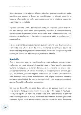 60
Dandelife, Wiki e Goowy - Hugo Martins
particularmente, para os jovens. O autor identifica quatro competências sócio-
cognitivas que podem e devem ser rentabilizadas na Internet: aprender a
procurar informação, aprender a comunicar, aprender a colaborar e aprender
a participar na sociedade.
Segundo Carvalho (2007) devemos dar particular ênfase ao uso da Internet e
dos seus serviços como meio para aprender, individual e colaborativamente,
não só através de pesquisa livre ou estruturada, mas também como meio para
apresentar e partilhar o trabalho realizado à turma e a todos os que lhe queiram
aceder online.
É o que se pretende com estes materiais que estiveram na base de um workshop
promovido pelo CIE da Univ. do Minho, mostrando as vantagens dessas três
ferramentas de publicação e armazenamento de informação e sugerindo algumas
orientações para a sua efectiva aplicação em sala de aula.
Dandelife
Com o passar dos anos, as memórias vão-se misturando nas nossas mentes e
acabamos, por vezes, confundindo quando é que um facto ou outro aconteceu.
Outrora, muitas pessoas escreviam diários para documentar a sua própria vida e
guardar as memórias. Os tempos mudaram, as nossas exigências também, pelo
que, actualmente, podemos registar esses dados ao construir uma verdadeira
linha do tempo com ajuda de ferramentas da Web. Alguns serviços na Internet já
oferecem a possibilidade de construir a sua própria linha do tempo, gratuitamente,
como o Dandelife, o Timeliner, entre outros.
No caso do Dandelife, em cada data, além de ser possível inserir um texto
para narrar o facto, podemos inserir imagens do Flickr, vídeos do YouTube e
áudio para registar um momento. Aliado a isso, está a possibilidade de partilhar
essas informações com o mundo. Acrescente-se ainda que a construção dessas
memórias digitais pode ser um trabalho colectivo através do envio de convites
 