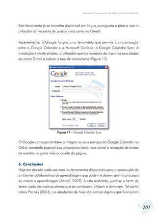 Manual de Ferramentas da Web 2.0 para Professores

Esta ferramenta já se encontra disponível em língua portuguesa e para a usar o
utilizador só necessita de possuir uma conta no Gmail.
Recentemente, o Google lançou uma ferramenta que permite a sincronização
entre o Google Calendar e o Microsoft Outlook: o Google Calendar Sync. A
instalação é muito simples, o utilizador apenas necessita de inserir os seus dados
da conta Gmail e indicar o tipo de sincronismo (Figura 17).

Figura 17 – Google Calendar Sync

O Google começou também a integrar os seus serviços do Google Calendar no
Orkut, tornando possível aos utilizadores desta rede social a recepção de avisos
de eventos na parte inferior direita da página.
6. Conclusões
Hoje em dia são cada vez mais as ferramentas disponíveis para a construção de
ambientes colaborativos de aprendizagem que podem e devem servir o processo
de ensino e aprendizagem (Attwell, 2007). A esta realidade, junta-se o facto de
serem cada vez mais os alunos que as conhecem, utilizam e dominam. Tal como
refere Prensky (2001), os estudantes de hoje são nativos digitais que funcionam

101

 