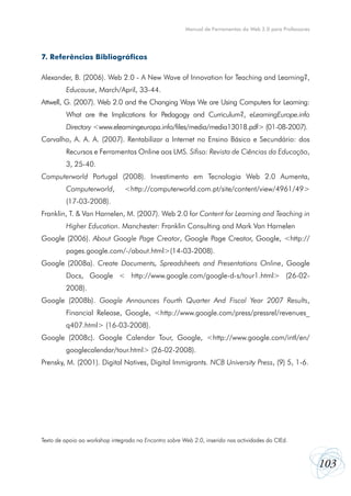 Manual de Ferramentas da Web 2.0 para Professores

7. Referências Bibliográficas
Alexander, B. (2006). Web 2.0 - A New Wave of Innovation for Teaching and Learning?,
Educause, March/April, 33-44.
Attwell, G. (2007). Web 2.0 and the Changing Ways We are Using Computers for Learning:
What are the Implications for Pedagogy and Curriculum?, eLearningEurope.info
Directory <www.elearningeuropa.info/files/media/media13018.pdf> (01-08-2007).
Carvalho, A. A. A. (2007). Rentabilizar a Internet no Ensino Básico e Secundário: dos
Recursos e Ferramentas Online aos LMS. Sífiso: Revista de Ciências da Educação,
3, 25-40.
Computerworld Portugal (2008). Investimento em Tecnologia Web 2.0 Aumenta,
Computerworld,

<http://computerworld.com.pt/site/content/view/4961/49>

(17-03-2008).
Franklin, T. & Van Harnelen, M. (2007). Web 2.0 for Content for Learning and Teaching in
Higher Education. Manchester: Franklin Consulting and Mark Van Harnelen
Google (2006). About Google Page Creator, Google Page Creator, Google, <http://
pages.google.com/-/about.html>(14-03-2008).
Google (2008a). Create Documents, Spreadsheets and Presentations Online, Google
Docs, Google < http://www.google.com/google-d-s/tour1.html> (26-022008).
Google (2008b). Google Announces Fourth Quarter And Fiscal Year 2007 Results,
Financial Release, Google, <http://www.google.com/press/pressrel/revenues_
q407.html> (16-03-2008).
Google (2008c). Google Calendar Tour, Google, <http://www.google.com/intl/en/
googlecalendar/tour.html> (26-02-2008).
Prensky, M. (2001). Digital Natives, Digital Immigrants. NCB University Press, (9) 5, 1-6.

Texto de apoio ao workshop integrado no Encontro sobre Web 2.0, inserido nas actividades do CIEd.

103

 