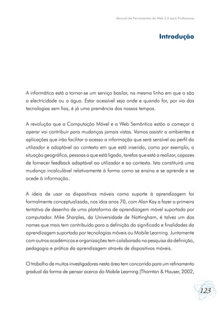 Manual de Ferramentas da Web 2.0 para Professores

Introdução

A informática está a tornar-se um serviço basilar, na mesma linha em que o são
a electricidade ou a água. Estar acessível seja onde e quando for, por via das
tecnologias sem fios, é já uma premência dos nossos tempos.
A revolução que a Computação Móvel e a Web Semântica estão a começar a
operar vai contribuir para mudanças jamais vistas. Vamos assistir a ambientes e
aplicações que irão facilitar o acesso a informação que será sensível ao perfil do
utilizador e adaptável ao contexto em que está inserido, como por exemplo, a
situação geográfica, pessoas a que está ligado, tarefas que está a realizar, capazes
de fornecer feedback adaptável ao utilizador e ao contexto. Isto constituirá uma
mudança incalculável relativamente à forma como se ensina e se aprende e se
acede à informação.
A ideia de usar os dispositivos móveis como suporte à aprendizagem foi
formalmente conceptualizada, nos idos anos 70, com Alan Kay a fazer a primeira
tentativa de desenho de uma plataforma de aprendizagem móvel suportada por
computador. Mike Sharples, da Universidade de Nottingham, é talvez um dos
nomes que mais tem contribuído para a definição do significado e finalidades da
aprendizagem suportada por tecnologias móveis ou Mobile Learning. Juntamente
com outros académicos e organizações tem colaborado na pesquisa da definição,
pedagogia e prática da aprendizagem através de dispositivos móveis.
O trabalho de muitos investigadores nesta área tem concorrido para um refinamento
gradual da forma de pensar acerca do Mobile Learning (Thornton & Houser, 2002,

123

 