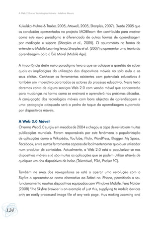 A Web 2.0 e as Tecnologias Móveis - Adelina Moura

Kukulska-Hulme & Traxler, 2005, Attewell, 2005, Sharples, 2007). Desde 2005 que
as conclusões apresentadas no projecto MOBIlearn têm contribuído para mostrar
como este novo paradigma é diferenciado de outras formas de aprendizagem
por mediação e suporte (Sharples et al., 2005). O apuramento na forma de
entender o Mobile Learning levou Sharples et al. (2007) a apresentar uma teoria da
aprendizagem para a Era Móvel (Mobile Age).
A importância deste novo paradigma leva a que se coloque a questão de saber
quais as implicações da utilização dos dispositivos móveis na sala aula e os
seus efeitos. Conhecer as ferramentas existentes com potenciais educativos é
também um imperativo para todos os actores do processo educativo. Neste texto
daremos conta de alguns serviços Web 2.0 com versão móvel que concorrerão
para mudanças na forma como se ensinará e aprenderá nas próximas décadas.
A conjugação das tecnologias móveis com bons objectos de aprendizagem e
uma pedagogia adequada será a pedra de toque da aprendizagem suportada
por dispositivos móveis.
A Web 2.0 Móvel
O termo Web 2.0 surgiu em meados de 2004 e chegou a capa de revista em muitas
publicações mundiais. Foram responsáveis por este fenómeno a popularização
de aplicações como a Wikipédia, YouTube, Flickr, WordPress, Blogger, My Space,
Facebook, entre outras ferramentas capazes de facilmente tornar qualquer utilizador
num produtor de conteúdos. Actualmente, a Web 2.0 está a popularizar-se nos
dispositivos móveis e já são muitas as aplicações que se podem utilizar através de
qualquer um dos dispositivos de bolso (Telemóvel, PDA, Pocket PC).
Também na área dos navegadores se está a operar uma revolução com o
Skyfire a apresentar-se como alternativa ao Safari no iPhone, permitindo o seu
funcionamento noutros dispositivos equipados com Windows Mobile. Para Nalder
(2008) “the Skyfire browser is an example of just this, supplying to mobile devices
only an easily processed image file of any web page, thus making zooming and

124

 