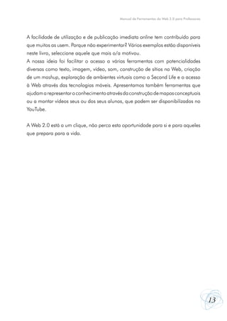Manual de Ferramentas da Web 2.0 para Professores

A facilidade de utilização e de publicação imediata online tem contribuído para
que muitos as usem. Porque não experimentar? Vários exemplos estão disponíveis
neste livro, seleccione aquele que mais o/a motivou.
A nossa ideia foi facilitar o acesso a várias ferramentas com potencialidades
diversas como texto, imagem, vídeo, som, construção de sítios na Web, criação
de um mashup, exploração de ambientes virtuais como o Second Life e o acesso
à Web através das tecnologias móveis. Apresentamos também ferramentas que
ajudam a representar o conhecimento através da construção de mapas conceptuais
ou a montar vídeos seus ou dos seus alunos, que podem ser disponibilizados no
YouTube.
A Web 2.0 está a um clique, não perca esta oportunidade para si e para aqueles
que prepara para a vida.

13

 