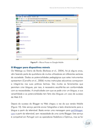 Manual de Ferramentas da Web 2.0 para Professores

Figura 9 – Álbuns Picasa no Google Mobile

O Blogger para dispositivos móveis
Os Weblogs ou Diário de Bordo (Barbosa et al., 2004), há já alguns anos,
vêm fazendo parte do quotidiano de muitos utilizadores em diferentes sectores
da sociedade. Dadas as potencialidades pedagógicas que estes instrumentos
apresentam (Carvalho et al., 2006) muitas instituições educativas começaram
a integrá-los nas suas práticas lectivas. São muitas as ferramentas que
permitem criar blogues, por isso, é necessário escolhê-las em conformidade
com as necessidades. A simplicidade com que se pode criar um blogue, a sua
versatilidade e as potencialidades tem feito dos blogues um caso de sucesso
da Web 2.0.
Depois do sucesso do Blogger na Web chegou a vez da sua versão Mobile
(Figura 10). Este serviço permite enviar fotografias e texto directamente para o
blogue a partir do telemóvel. Basta enviar uma mensagem para go@blogger.
com a partir do telemóvel, sem necessidade de uma conta Blogger. Este serviço
é compatível em Portugal com as operadoras Vodafone e Optimus, mas se for

133

 