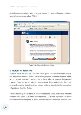 A Web 2.0 e as Tecnologias Móveis - Adelina Moura

enviada uma mensagem para o blogue através do Mail-to-Blogger também é
possível de outra operadora (TMN).

Figura 10 – Página do Blogger Mobile

O YouTube no Telemóvel
A versão móvel do YouTube, “YouTube ToGo” pode ser acedida também através
dos dispositivos móveis. Porém, a sua utilização pode acarretar despesas extras
se não se tiver um bom contrato com o fornecedor de serviços de acesso à
Internet. É preciso ter em atenção que a pouca largura-de-banda disponível
na grande maioria dos dispositivos móveis pode ser um obstáculo a uma boa
utilização do YouTube ToGo.
No ecrã do serviço móvel do YouTube são listados dez vídeos, podendo o utilizador
aceder a links como “Os vídeos mais Recentes”, “Os mais Populares” ou então
escolher uma das categorias. É ainda possível usar-se o campo de pesquisa para

134

 
