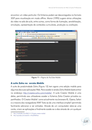 Manual de Ferramentas da Web 2.0 para Professores

encontrar um vídeo particular. Os ficheiros podem ser descarregados no formato
3GP para visualização em modo offline. Moran (1995) sugere várias utilizações
do vídeo na sala de aula, entre outras, como forma de ilustração, sensibilização,
simulação, apresentação de conteúdos curriculares, produção ou avaliação.

Figura 11 – Página do YouTube Mobile

A suite Zoho na versão Mobile
A suite de produtividade Zoho (Figura 12) tem agora uma edição mobile para
algumas das suas aplicações Web. Para aceder à versão Zoho Mobile basta entrar
no endereço http://creator.zoho.com/mobile/. A suite Creator Mobile é uma
delas, permitindo aos utilizadores aceder a ficheiros Zoho Creator privados ou
partilhados. O Creator Mobile7 corre actualmente nos browsers IE, Opera; Safari
e a maioria dos navegadores WAP Trata-se de uma interface simples8 permitindo
.
facilmente adicionar e ver entradas. Através de um computador abre-se uma
conta, criam-se aplicações e finalmente acede-se a elas através de um qualquer
7	
8	

http://mashable.com/2007/11/19/zoho-creator-mobile/
http://youtube.com/watch?v=m9uZ9SkKhJw

135

 