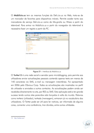 Manual de Ferramentas da Web 2.0 para Professores

O Mobilicio.us tem as mesmas funções do Deli.cio.us na Web, trata-se de
um marcador de favoritos para dispositivos móveis. Permite aceder tanto aos
marcadores do serviço Deli.cio.us como do Ma.gnolia ou Wieza a partir do
telemóvel. Para entrar no Mobilicio.us a partir do navegador do telemóvel é
necessário fazer um registo a partir do PC.

Figura 21 – Interface do Mobilicio.us

O Twitter13 é uma rede social e servidor para microblogging, pois permite aos
utilizadores enviar actualizações pessoais contendo apenas texto em menos de
140 caracteres via SMS, e-mail ou mensagem instantânea. Foi apresentado
em 2006 pela Obvious Corp. Todas as actualizações são mostradas no perfil
do utilizador e enviadas a outros contactos. As actualizações podem ainda ser
recebidas directamente no site, por RSS ou SMS. Esta aplicação está a ter grande
sucesso tendo outros sites parecidos sido lançados à volta do mundo. Palavras
como twittero (utilizador), twittada (mensagem), entraram já no vocabulário dos
utilizadores. O Twitter pode ser útil para ler notícias, ser informado de alguma
coisa, comentar uma conferência, tirar dúvidas, entre outras utilidades.

13	 http://twitter.com/

141

 