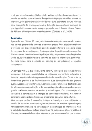 Manual de Ferramentas da Web 2.0 para Professores

participar em redes sociais. Podem ainda realizar trabalho de campo através da
recolha de dados, com a câmara fotográfica e captação de vídeo através do
telemóvel, para posterior discussão na sala de aula, desta feita o aluno torna-se
parte integrante do processo educativo. Estes são apenas alguns exemplos do
que é possível fazer com as tecnologias que andam no bolso dos alunos. E cerca
de 96% dos alunos possuem estes dispositivos (Cardoso et al., 2007).
Conclusão
Apesar de, nos últimos 10 anos, a inclusão dos computadores na sala se aula
não ser tão generalizada como se esperava é preciso fazer algo para melhorar
a situação e os dispositivos móveis poderão ajudar a tornar a tecnologia aliada
do processo de aprendizagem. Dado que estes dispositivos andam nas mãos
dos estudantes, destramente manejados por eles, ao professor não obriga saber
utilizá-los, apenas saber indicar o caminho de acesso à informação, permitindolhe mais tempo para a criação de objectos de aprendizagem e soluções
pedagógicas.
Os serviços Web 2.0 disponíveis, tanto para PC como para dispositivos móveis,
apresentam inúmeras possibilidades de utilização em contexto educativo e
formativo, constituindo a imaginação o limite da sua utilização. Por se tratar de
ferramentas gratuitas e de fácil utilização as suas potencialidades são grandes
quando usadas convenientemente. A combinação dos telemóveis, das tecnologias
de informação e comunicação e de uma pedagogia adequada podem ser um
grande auxílio no processo de ensino e aprendizagem. Esta combinação não
só ajudará a aprendizagem e retenção de conteúdos curriculares, mas também
aprender a usar a própria tecnologia preparando os alunos para o futuro.
Mais do que proibir é necessário integrar e investigar a sua utilização no
sentido de apurar as suas implicações no processo de ensino e aprendizagem,
nomeadamente melhoria na aprendizagem e na retenção da informação. Hoje
a realidade das salas de aulas é diferente de há quinze anos atrás. O público é
diferente, as necessidades sociais são outras, por isso é necessário que a escola

143

 