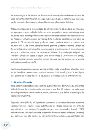 Ambientes Virtuais e Second Life - Nelson Zagalo e Luís Pereira

de socialização e se deixam de fora os mais conhecidos ambientes virtuais de
jogo como World of Warcraft, Lineage ou Everquest, por se tratar na sua essência,
ou fundamento de existência, de ambientes completamente distintos.
Nos primeiros anos, a mensalidade de permanência no SL rondava os 12 euros,
mas em pouco tempo a Linden Labs percebeu que poderia ter um maior impacto se
mudasse a sua estratégia financeira e se concentrasse apenas na disponibilização
de “espaço” virtual nos seus servidores. Esta mudança estratégica veio abrir as
portas do SL ao permitir que qualquer pessoa pudesse entrar e passear nos
mundos do SL de forma completamente gratuita, podendo mesmo utilizar as
ferramentas para criar objectos e personagens gratuitamente. A única situação
em que o utilizador precisa de recorrer ao dinheiro é quando quer adquirir um
“terreno” (ilha) e aí passa a pagar uma mensalidade à Linden Labs ou, então,
quando deseja comprar produtos virtuais (roupas, carros, casas, etc.) a outros
utilizadores/criadores do SL.
Ao longo dos próximos pontos vamos analisar cada uma destas situações com
maior detalhe e, desse modo, contribuir para uma fácil introdução ao SL e a alguns
dos potenciais modos de uso: a educação, a investigação e o entretenimento.
1. Mundos Virtuais
Para podermos perceber do que se trata quando falamos de mundos ou ambientes
virtuais temos de primeiramente perceber o que lhe dá origem, ou seja, que
tecnologia está por detrás destes e, assim, perceber o que define a tecnologia de
realidade virtual (RV).
Segundo Heim (1993), a RV pretende convencer o utilizador de que se encontra
verdadeiramente noutro lugar, substituindo os dados sensoriais de entrada
do utilizador com informação produzida por um computador. Laurel (1993)
define-a como um medium onde os sentidos humanos estão rodeados (imersos)
por estímulos que são parcial ou completamente gerados ou representados por

150

 