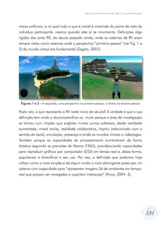 Manual de Ferramentas da Web 2.0 para Professores

meios artificiais, e no qual tudo o que é visível é mostrado do ponto de vista do
indivíduo participante, mesmo quando este aí se movimenta. Definições algo
rígidas dos anos 90, do século passado ainda, onde os sistemas de RV eram
sempre vistos como sistemas onde a perspectiva “primeira-pessoa” (ver Fig. 1 e
2) do mundo virtual era fundamental (Zagalo, 2007).

Figuras 1 e 2 – À esquerda, uma perspectiva na primeira-pessoa, à direita na terceira-pessoa

Posto isto, o que representa a RV neste início de século? A verdade é que a sua
definição tem vindo a descomplexificar-se, muito porque a área de investigação
se tornou num chapéu que engloba muitas outras subáreas, desde realidade
aumentada, mixed reality, realidade colaborativa, haptics (relacionada com o
sentido do tacto), simulação, presença e ainda os mundos virtuais e vídeojogos.
Também porque as capacidades de processamento aumentaram de forma
drástica seguindo as previsões de Moore (1965), providenciando capacidades
para reproduzir gráficos por computador (CGI) em tempo-real e, dessa forma,
popularizar e diversificar o seu uso. Por isso, a definição que podemos hoje
utilizar como a mais simples e de algum modo a mais abrangente passa por um
sistema com capacidade para “apresentar imagens 3d de ambientes em temporeal que possam ser navegadas e suportem interacção” (Vince, 2004: 5).

151

 