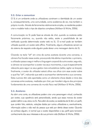 Manual de Ferramentas da Web 2.0 para Professores

2.2. Criar e comunicar
O SL é um ambiente onde os utilizadores constroem a identidade de um avatar
e, consequentemente, uma comunidade, como acabámos de ver, mas também o
próprio mundo. Através de ferramentas relativamente simples, os residentes podem
criar e modelar todo o tipo de objectos complexos (McKeon & Wiche, 2006).
A comunicação no SL pode fazer-se através de chat, quando os avatares estão
fisicamente próximos; ou, quando não estão, existe a possibilidade de ser
notificado quando determinado avatar está no SL. O e-mail pode ser também
utilizado quando um avatar está offline. Finalmente, alguns utilizadores servem-se
do sistema de resposta onde alguém pode deixar uma mensagem dentro do SL.
Clicando na tecla “alt” em cima de outros avatares durante uma conversa, a
câmara fica focada nesse avatar, provocando três efeitos importantes: o primeiro,
o utilizador passa a seguir melhor a linguagem corporal do outro avatar; segundo,
a câmara vai acompanhar o avatar nos seus movimentos, o que é especialmente
relevante para seguir os seus gestos mais entusiásticos (saltar, agitar os braços);
finalmente, o avatar do utilizador estará olhos nos olhos com esse avatar sobre
o qual faz “alt”, indicando que está a acompanhar atentamente a sua conversa.
Estas nuances têm sido apontadas como um elemento-chave desde o início das
conversas entre avatares, mediadas por chat, por transferir alguns dos princípios
fundamentais de uma conversa do mundo físico real (McKeon & Wiche, 2006).
2.3. Avatares
Ao abrir uma conta, os utilizadores podem criar uma personagem virtual, conhecida
por avatar, cuja aparência será personalizada, sendo que essas marcas do avatar
podem definir o seu status no SL. Para além do avatar, os residentes do SL têm um perfil,
que contém foto, estatuto, votações dadas por outros utilizadores e, eventualmente,
informação sobre a vida real da pessoa que está por detrás desse avatar. Quando
se conhece alguém, é normal que o avatar disponibilize o seu perfil para tomarem
conhecimento dos seus interesses e da sua primeira vida (McKeon & Wiche, 2006).

155

 