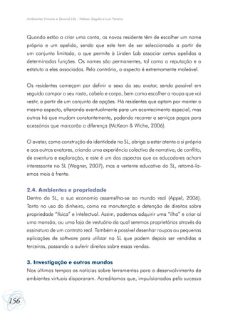 Ambientes Virtuais e Second Life - Nelson Zagalo e Luís Pereira

Quando estão a criar uma conta, os novos residente têm de escolher um nome
próprio e um apelido, sendo que este tem de ser seleccionado a partir de
um conjunto limitado, o que permite à Linden Lab associar certos apelidos a
determinadas funções. Os nomes são permanentes, tal como a reputação e o
estatuto a eles associados. Pelo contrário, o aspecto é extremamente maleável.
Os residentes começam por definir o sexo do seu avatar, sendo possível em
seguida compor o seu rosto, cabelo e corpo, bem como escolher a roupa que vai
vestir, a partir de um conjunto de opções. Há residentes que optam por manter o
mesmo aspecto, alterando eventualmente para um acontecimento especial, mas
outros há que mudam constantemente, podendo recorrer a serviços pagos para
acessórios que marcarão a diferença (McKeon & Wiche, 2006).
O avatar, como construção da identidade no SL, obriga a estar atento a si próprio
e aos outros avatares, criando uma experiência colectiva de narrativa, de conflito,
de aventura e exploração, e este é um dos aspectos que os educadores acham
interessante no SL (Wagner, 2007), mas a vertente educativa do SL, retomá-laemos mais à frente.
2.4. Ambientes e propriedade
Dentro do SL, a sua economia assemelha-se ao mundo real (Appel, 2006).
Tanto no uso do dinheiro, como na manutenção e detenção de direitos sobre
propriedade “física” e intelectual. Assim, podemos adquirir uma “ilha” e criar aí
uma mansão, ou uma loja de vestuário da qual seremos proprietários através da
assinatura de um contrato real. Também é possível desenhar roupas ou pequenas
aplicações de software para utilizar no SL que podem depois ser vendidas a
terceiros, passando a auferir direitos sobre essas vendas.
3. Investigação e outros mundos
Nos últimos tempos as notícias sobre ferramentas para o desenvolvimento de
ambientes virtuais dispararam. Acreditamos que, impulsionados pelo sucesso

156

 