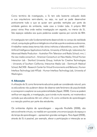 Manual de Ferramentas da Web 2.0 para Professores

Como território de investigação, o SL tem sido bastante cobiçado dada
a sua arquitectura semi-aberta, ou seja, na qual se pode desenvolver
praticamente tudo o que se quiser sem grandes restrições por parte da
entidade gestora do ambiente, neste caso a Linden Labs. A própria IBM
possui várias ilhas onde realiza investigação em segredo, no interior do SL.
São espaços vedados aos quais podemos aceder apenas por convite da IBM.
A investigação tem sido fundamentalmente desenvolvida no campo da realidade
virtual, computação gráfica e inteligência virtual de suporte a avatares autónomos.
A trabalhar nestas áreas temos tido vários institutos e laboratórios, como: AIAI2 Artificial Intelligence Applications Institute, University of Edinburgh; Laboratory for
Advanced Media Production - Australian Film Television and Radio School; nmc |
the new media consortium - American Consortium on New Media; Virtual Human
Interaction Lab - Stanford University Group; Institute for Creative Technologies
- University of Southern California; Interactive Media Lab - Dartmouth Medical
School; ReCVEB - Research Center for Virtual Environments and Behavior; Human
Interface Technology Lab HITLab - Human Interface Technology Lab, University of
Washington.
4. Educação
A utilização do SL como ferramenta educativa pode ser considerada natural, pois
os educadores não puderam deixar de observar este fenómeno de popularidade
e começaram a explorar as suas potencialidades (Appel, 2008). Como se poderá
verificar em seguida, a investigação, que é ainda muito recente, vai mostrando a
vontade que educadores têm em utilizar o SL como ambiente de aprendizagem
e a reacção positiva por parte dos estudantes.
Os ambientes digitais de aprendizagem – segundo Rivoltella (2008), são
estruturalmente virtuais, na medida em que existe uma emancipação do espaço e
do tempo de aprendizagem – apresentam grandes vantagens. Para Appel (2008),
através do SL é possível, por exemplo, elevar a participação e interacção se se

159

 