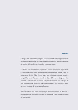 Resumo
O blogue tem, entre outras vantagens, a possibilidade de publicar gratuitamente
informação, centrando-se no conteúdo e não na interface devido à facilidade
de edição. Nele, podem ser ‘postadas’ imagens e vídeos.

O Flickr é uma ferramenta que permite a partilha de imagens e possibilita
a criação de álbuns para armazenamento de fotografias, vídeos, como os
provenientes do You Tube. Permite assim aos utilizadores carregar, assistir e
compartilhar podendo, esse material, ser disponibilizado em blogues e sites
pessoais. O Del.icio.us é um serviço que permite organizar uma colecção de
sites favoritos online, em que os links, organizados por tags (palavras-chave),
permitem a criação de um grupo de favoritos.

Pretende-se fazer uma breve caracterização destas ferramentas da Web 2.0 e
apresentarem-se caminhos que ajudem os professores a aplicá-las em contexto
de sala de aula.

 