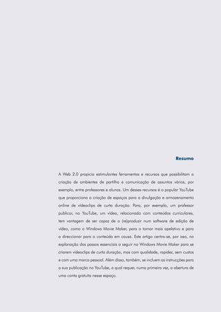 Resumo
A Web 2.0 propicia estimulantes ferramentas e recursos que possibilitam a
criação de ambientes de partilha e comunicação de assuntos vários, por
exemplo, entre professores e alunos. Um desses recursos é o popular YouTube
que proporciona a criação de espaços para a divulgação e armazenamento
online de vídeoclips de curta duração. Para, por exemplo, um professor
publicar, no YouTube, um vídeo, relacionado com conteúdos curriculares,
tem vantagem de ser capaz de o (re)produzir num software de edição de
vídeo, como o Windows Movie Maker, para o tornar mais apelativo e para
o direccionar para o conteúdo em causa. Este artigo centra-se, por isso, na
explanação dos passos essenciais a seguir no Windows Movie Maker para se
criarem vídeoclips de curta duração, mas com qualidade, rapidez, sem custos
e com uma marca pessoal. Além disso, também, se incluem as instrucções para
a sua publicação no YouTube, a qual requer, numa primeira vez, a abertura de
uma conta gratuita nesse espaço.

 