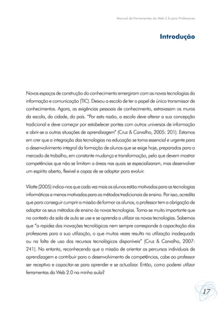 Manual de Ferramentas da Web 2.0 para Professores

Introdução

Novos espaços de construção do conhecimento emergiram com as novas tecnologias da
informação e comunicação (TIC). Deixou a escola de ter o papel de único transmissor de
conhecimentos. Agora, as exigências pessoais de conhecimento, extravasam os muros
da escola, da cidade, do país. “Por esta razão, a escola deve alterar a sua concepção
tradicional e deve começar por estabelecer pontes com outros universos de informação
e abrir-se a outras situações de aprendizagem” (Cruz & Carvalho, 2005: 201). Estamos
em crer que a integração das tecnologias na educação se torna essencial e urgente para
o desenvolvimento integral da formação de alunos que se exige hoje, preparados para o
mercado de trabalho, em constante mudança e transformação, pelo que devem mostrar
competências que não se limitam a áreas nas quais se especializaram, mas desenvolver
um espírito aberto, flexível e capaz de se adaptar para evoluir.
Vilatte (2005) indica-nos que cada vez mais os alunos estão motivados para as tecnologias
informáticas e menos motivados para os métodos tradicionais de ensino. Por isso, acredita
que para conseguir cumprir a missão de formar os alunos, o professor tem a obrigação de
adaptar os seus métodos de ensino às novas tecnologias. Torna-se muito importante que
no contexto da sala de aula se use e se aprenda a utilizar as novas tecnologias. Sabemos
que “a rapidez das inovações tecnológicas nem sempre corresponde à capacitação dos
professores para a sua utilização, o que muitas vezes resulta na utilização inadequada
ou na falta de uso dos recursos tecnológicos disponíveis” (Cruz & Carvalho, 2007:
241). No entanto, reconhecendo que a missão de orientar os percursos individuais de
aprendizagem e contribuir para o desenvolvimento de competências, cabe ao professor
ser receptivo e capacitar-se para aprender e se actualizar. Então, como poderei utilizar
ferramentas da Web 2.0 na minha aula?

17

 