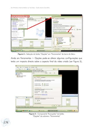 Do Windows Movie Maker ao YouTube - Carla Joana Carvalho

Figura 4 – Selecção do botão “Opções” em “Ferramentas” da barra do Menu

Ainda em Ferramentas > Opções pode-se alterar algumas conFigurações que
terão um impacto directo sobre o aspecto final do vídeo criado (ver Figura 5),

Figura 5 – Componente “Avançadas” do botão
“Opções” do submenu “Ferramentas”

176

 