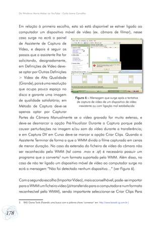 Do Windows Movie Maker ao YouTube - Carla Joana Carvalho

Em relação à primeira escolha, esta só está disponível se estiver ligado ao
computador um dispositivo móvel de vídeo (ex. câmara de filmar), nesse
caso surge no ecrã o painel
de Assistente de Captura de
Vídeo, e depois é seguir os
passos que o assistente lhe for
solicitando, designadamente,
em Definições de Vídeo devese optar por Outras Definições
> Vídeo de Alta Qualidade
(Grande), pois é uma resolução
que ocupa pouco espaço no
disco e garante uma imagem
de qualidade satisfatória; em
Método de Captura deve-se

Figura 6 – Mensagem que surge após a tentativa
de captura de vídeo de um dispositivo de vídeo
inexistente ou com ligação mal estabelecida

apenas optar por Capturar
Partes da Câmara Manualmente se o vídeo gravado for muito extenso, e
deve-se desmarcar a opção Pré-Visualizar Durante a Captura porque pode
causar perturbações na imagem e/ou som do vídeo durante a transferência;
e em Captura DV em Curso deve-se marcar a opção Criar Clips. Quando o
Assistente Terminar de forma a que o WMM divida o filme capturado em cenas
de menor duração. No caso da extensão do ficheiro de vídeo da câmara não
ser reconhecido pelo WMM (tal como .mov e .qt) é necessário possuir um
programa que o converta3 num formato suportado pelo WMM. Além disso, no
caso de não ter ligado um dispositivo móvel de vídeo ao computador surge no
ecrã a mensagem “Não foi detectado nenhum dispositivo…” (ver Figura 6).
Com a segunda escolha (Importar Vídeo), mais aconselhável, pode-se importar
para o WMM um ficheiro vídeo (já transferido para o computador e num formato
reconhecível pelo WMM), sendo importante seleccionar-se Criar Clips Para
3	

178

RAD Game Tools (Fazendo uma busca com a palavra-chave ‘conversor’ em: http://www.baixaki.ig.com.br )

 