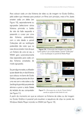 Manual de Ferramentas da Web 2.0 para Professores

Para colocar cada um dos ficheiros de vídeo ou de imagem no Guião Gráfico,
pela ordem que interessa para produzir um filme com princípio, meio e fim, basta
arrastar cada um deles (ver
Figura 10), separadamente ou
agrupados (seleccionar vários
ficheiros primindo o botão
do rato do lado esquerdo e
passando o cursor por cima
dos

ficheiros

pretendidos),

com o rato desde o painel
Colecções até ao rectângulo
pretendido (de notar que no
caso de se arrastar mais do que
um ficheiro de uma só vez, o
WMM gera automaticamente

Figura 10 – Colocação das imagens nos clips do
“guião gráfico” por arrasto desde o painel “Colecções”
e sua visualização no painel do Media Player

clips separados para cada um
dos ficheiros arrastados de
modo agrupado).
Se, por alguma razão, o utilizador
quiser desistir de um dos ficheiros
que colocou na barra de Guião
Gráfico, apenas precisa de clicar
uma vez com o rato sobre o clip
(rectângulo grande) que pretende
eliminar e primir a tecla Delete
do teclado do seu computador
(ver Figura 11).

Figura 11 – Eliminação de um clip do “Guião Gráfico”
usando as opções do lado direito do rato

A partir do momento em que se colocam os ficheiros de vídeo ou de imagem
no Guião Gráfico é possível pré-visualizar a sequência de clips na janela do
Windows Media Player incluído no WMM (ver Figura 10).

181

 