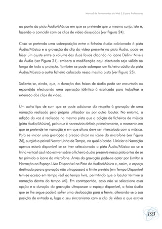 Manual de Ferramentas da Web 2.0 para Professores

ao ponto da pista Áudio/Música em que se pretende que o mesmo surja, isto é,
fazendo-o coincidir com os clips de vídeo desejados (ver Figura 24).
Caso se pretenda uma sobreposição entre o ficheiro áudio adicionado à pista
Áudio/Música e a gravação do clip do vídeo presente na pista Áudio, pode-se
fazer um ajuste entre o volume das duas faixas clicando no ícone Definir Níveis
de Áudio (ver Figura 24), embora a modificação aqui efectuada seja válida ao
longo de todo o projecto. Também se pode sobrepor um ficheiro aúdio da pista
Áudio/Música a outro ficheiro colocado nessa mesma pista (ver Figura 25).
Salienta-se, ainda, que, a duração das faixas de áudio pode ser encurtada ou
expandida efectuando uma operação idêntica à explicada para trabalhar a
extensão dos clips de vídeo.
Um outro tipo de som que se pode adicionar diz respeito à gravação de uma
narração realizada pelo próprio utilizador ou por outro locutor. No entanto, a
adição da voz é realizada na mesma pista que a adição de ficheiros de música
(pista Áudio/Música), pelo que é necessário definir, primeiramente, o momento em
que se pretende ter narração e em que altura deve ser intercalada com a música.
Para se iniciar uma gravação é preciso clicar no ícone do microfone (ver Figura
26), surgirá o painel Narrar Linha de Tempo, no qual o botão 1.Iniciar a Narração
apenas estará disponível se se tiver seleccionado a pista Áudio/Música ou se a
linha vertical azul não estiver sobre o ficheiro áudio presente nessa pista antes de se
ter primido o ícone do microfone. Antes da gravação pode-se optar por Limitar a
Narração ao Espaço Livre Disponível na Pista de Áudio/Música e, assim, o espaço
destinado para a gravação não ultrapassará o limite previsto (em Tempo Disponível
tem-se acesso em tempo real ao tempo livre, permitindo que o locutor termine a
narração dentro do tempo útil). Em contrapartida, caso não se seleccione essa
opção e a duração da gravação ultrapassar o espaço disponível, a faixa áudio
que se lhe segue poderá sofrer uma deslocação para a frente, alterando-se a sua
posição de entrada e, logo o seu sincronismo com o clip de vídeo a que estava

193

 