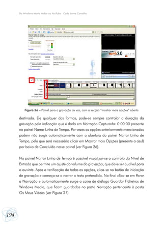 Do Windows Movie Maker ao YouTube - Carla Joana Carvalho

Figura 26 – Painel para a gravação de voz, com a secção “mostrar mais opções” aberta

destinada. De qualquer das formas, pode-se sempre controlar a duração da
gravação pela indicação que é dada em Narração Capturada: 0:00:00 presente
no painel Narrar Linha de Tempo. Por vezes as opções anteriormente mencionadas
podem não surgir automaticamente com a abertura do painel Narrar Linha de
Tempo, pelo que será necessário clicar em Mostrar mais Opções (presente a azul)
por baixo de Concluído nesse painel (ver Figura 26).
No painel Narrar Linha de Tempo é possível visualizar-se o controlo do Nível de
Entrada que permite um ajuste do volume da gravação, que deve ser audível para
o ouvinte. Após a verificação de todas as opções, clica-se no botão de iniciação
de gravação e começa-se a narrar o texto pretendido. No final clica-se em Parar
a Narração e automaticamente surge a caixa de diálogo Guardar Ficheiros de
Windows Media, que ficam guardados na pasta Narração pertencente à pasta
Os Meus Vídeos (ver Figura 27).

194

 