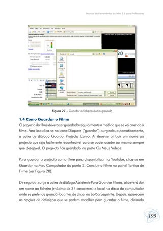 Manual de Ferramentas da Web 2.0 para Professores

Figura 27 – Guardar o ficheiro áudio gravado

1.4 Como Guardar o Filme
O projecto do filme deverá ser guardado regularmente à medida que se vai criando o
filme. Para isso clica-se no ícone Disquete (“guardar”), surgindo, automaticamente,
a caixa de diálogo Guardar Projecto Como. Aí deve-se atribuir um nome ao
projecto que seja facilmente reconhecível para se poder aceder ao mesmo sempre
que desejável. O projecto fica guardado na pasta Os Meus Vídeos.
Para guardar o projecto como filme para disponibilizar no YouTube, clica-se em
Guardar no Meu Computador do ponto 3. Concluir o Filme no painel Tarefas de
Filme (ver Figura 28).
De seguida, surge a caixa de diálogo Assistente Para Guardar Filmes, aí deverá dar
um nome ao ficheiro (máximo de 34 caracteres) e local no disco do computador
onde se pretende guardá-lo, antes de clicar no botão Seguinte. Depois, aparecem
as opções de definição que se podem escolher para guardar o filme, clicando

195

 