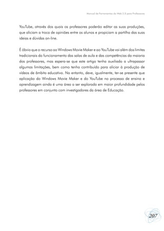 Manual de Ferramentas da Web 2.0 para Professores

YouTube, através dos quais os professores poderão editar as suas produções,
que aliciam a troca de opiniões entre os alunos e propiciam a partilha das suas
ideias e dúvidas on-line.
É óbvio que o recurso ao Windows Movie Maker e ao YouTube vai além dos limites
tradicionais do funcionamento das salas de aula e das competências da maioria
dos professores, mas espera-se que este artigo tenha auxiliado a ultrapassar
algumas limitações, bem como tenha contribuído para aliciar à produção de
vídeos de âmbito educativo. No entanto, deve, igualmente, ter-se presente que
aplicação do Windows Movie Maker e do YouTube no processo de ensino e
aprendizagem ainda é uma área a ser explorada em maior profundidade pelos
professores em conjunto com investigadores da área de Educação.

207

 