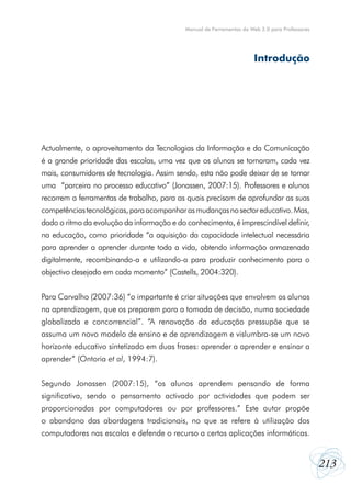 Manual de Ferramentas da Web 2.0 para Professores

Introdução

Actualmente, o aproveitamento da Tecnologias da Informação e da Comunicação
é a grande prioridade das escolas, uma vez que os alunos se tornaram, cada vez
mais, consumidores de tecnologia. Assim sendo, esta não pode deixar de se tornar
uma “parceira no processo educativo” (Jonassen, 2007:15). Professores e alunos
recorrem a ferramentas de trabalho, para as quais precisam de aprofundar as suas
competências tecnológicas, para acompanhar as mudanças no sector educativo. Mas,
dado o ritmo da evolução da informação e do conhecimento, é imprescindível definir,
na educação, como prioridade “a aquisição da capacidade intelectual necessária
para aprender a aprender durante toda a vida, obtendo informação armazenada
digitalmente, recombinando-a e utilizando-a para produzir conhecimento para o
objectivo desejado em cada momento” (Castells, 2004:320).
Para Carvalho (2007:36) “o importante é criar situações que envolvem os alunos
na aprendizagem, que os preparem para a tomada de decisão, numa sociedade
globalizada e concorrencial”. “A renovação da educação pressupõe que se
assuma um novo modelo de ensino e de aprendizagem e vislumbra-se um novo
horizonte educativo sintetizado em duas frases: aprender a aprender e ensinar a
aprender” (Ontoria et al, 1994:7).
Segundo Jonassen (2007:15), “os alunos aprendem pensando de forma
significativa, sendo o pensamento activado por actividades que podem ser
proporcionadas por computadores ou por professores.” Este autor propõe
o abandono das abordagens tradicionais, no que se refere à utilização dos
computadores nas escolas e defende o recurso a certas aplicações informáticas.

213

 