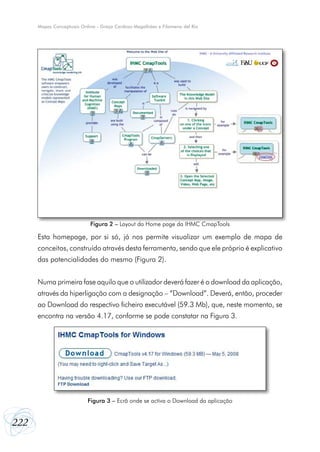 Mapas Conceptuais Online - Graça Cardoso Magalhães e Filomena del Rio

Figura 2 – Layout da Home page da IHMC CmapTools

Esta homepage, por si só, já nos permite visualizar um exemplo de mapa de
conceitos, construído através desta ferramenta, sendo que ele próprio é explicativo
das potencialidades do mesmo (Figura 2).
Numa primeira fase aquilo que o utilizador deverá fazer é o download da aplicação,
através da hiperligação com a designação – “Download”. Deverá, então, proceder
ao Download do respectivo ficheiro executável (59.3 Mb), que, neste momento, se
encontra na versão 4.17, conforme se pode constatar na Figura 3.

Figura 3 – Ecrã onde se activa o Download da aplicação

222

 