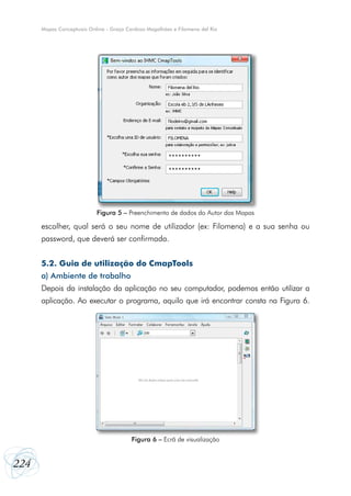 Mapas Conceptuais Online - Graça Cardoso Magalhães e Filomena del Rio

Figura 5 – Preenchimento de dados do Autor dos Mapas

escolher, qual será o seu nome de utilizador (ex: Filomena) e a sua senha ou
password, que deverá ser confirmada.
5.2. Guia de utilização do CmapTools
a) Ambiente de trabalho
Depois da instalação da aplicação no seu computador, podemos então utilizar a
aplicação. Ao executar o programa, aquilo que irá encontrar consta na Figura 6.

Figura 6 – Ecrã de visualização

224

 