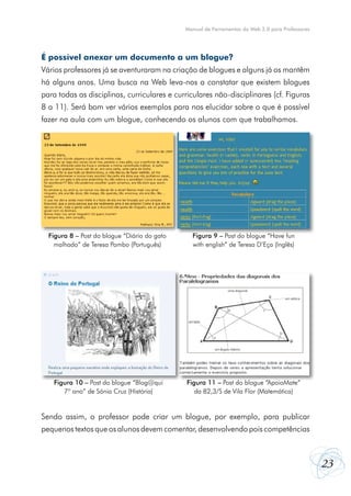 Manual de Ferramentas da Web 2.0 para Professores

É possível anexar um documento a um blogue?
Vários professores já se aventuraram na criação de blogues e alguns já os mantêm
há alguns anos. Uma busca na Web leva-nos a constatar que existem blogues
para todas as disciplinas, curriculares e curriculares não-disciplinares (cf. Figuras
8 a 11). Será bom ver vários exemplos para nos elucidar sobre o que é possível
fazer na aula com um blogue, conhecendo os alunos com que trabalhamos.

Figura 8 – Post do blogue “Diário do gato
malhado” de Teresa Pombo (Português)

Figura 9 – Post do blogue “Have fun
with english” de Teresa D’Eça (Inglês)

Figura 10 – Post do blogue “Blog@qui
7º ano” de Sónia Cruz (História)

Figura 11 – Post do blogue “ApoioMate”
da B2,3/S de Vila Flor (Matemática)

Sendo assim, o professor pode criar um blogue, por exemplo, para publicar
pequenos textos que os alunos devem comentar, desenvolvendo pois competências

23

 