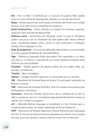 Ana Amélia A. Carvalho

Site – Sítio na Web. É constituído por um conjunto de páginas Web, ligadas
umas às outras através de hiperligações, alojadas num servidor da Internet.
Skype – Software gratuito de comunicação via Internet, permitindo comunicação
de texto, voz e vídeo entre os utilizadores do programa.
Social bookmarking – Nome atribuído ao método de armazenar, organizar,
pesquisar e gerir favoritos de páginas Web.
Software social – Ferramentas de interacção virtual na qual os utilizadores
podem comunicar com os utilizadores da rede ligados pelo mesmo software
social. Actualmente existem vários, sendo os mais conhecidos o Facebook,
Multiply, Orkut, MySpace e o Hi5.
Suite de programas – Conjunto de aplicações relacionadas e comercializadas
num único pacote de software (Ex. Microsoft Office).
Tags – Palavras ou pequenas frases que podem ficar associadas a um texto,
uma foto ou um ficheiro, o que permite que outros utilizadores localizem esses
ficheiros com mais facilidade.
Template – Modelo genérico do aspecto gráfico de uma página Web, por
exemplo, no Podomatic.
Timeline – Barra cronológica.
Upload – Carregar. Transferir dados de um computador para um servidor.
URL – Abreviatura de Universal Resource Locator. Em português: Localizador de
Recursos Universal.
USB – Abreviatura de Universal Serial Bus. Porta de conexão para diversos tipos
de dispositivos informáticos.
Username – Nome de utilizador. Nome único, de um utilizador de um sítio na
Web ou programa, que com uma palavra passe (password) permite o acesso ao
referido sítio na Web ou programa.
xml – eXtensible Markup Language, é considerado um bom formato para a
criação de documentos com dados organizados de forma hierárquica.
WAP – Abreviatura de Wireless Application Protocol (Protocolo para Aplicações
sem Fio). É uma norma internacional para aplicações que utilizam comunicações
sem fios, como por exemplo o acesso à Internet a partir de um telemóvel.

236

 