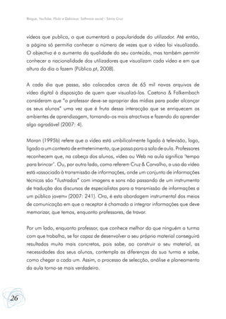 Blogue, YouTube, Flickr e Delicious: Software social - Sónia Cruz

vídeos que publica, o que aumentará a popularidade do utilizador. Até então,
a página só permitia conhecer o número de vezes que o vídeo foi visualizado.
O objectivo é o aumento da qualidade do seu conteúdo, mas também permitir
conhecer a nacionalidade dos utilizadores que visualizam cada vídeo e em que
altura do dia o fazem (Público.pt, 2008).
A cada dia que passa, são colocados cerca de 65 mil novos arquivos de
vídeo digital à disposição de quem quer visualizá-los. Caetano & Falkembach
consideram que “o professor deve-se apropriar das mídias para poder alcançar
os seus alunos” uma vez que é fruto dessa interacção que se enriquecem os
ambientes de aprendizagem, tornando-os mais atractivos e fazendo do aprender
algo agradável (2007: 4).
Moran (1995b) refere que o vídeo está umbilicalmente ligado à televisão, logo,
ligado a um contexto de entretenimento, que passa para a sala de aula. Professores
reconhecem que, na cabeça dos alunos, vídeo ou Web na aula significa ‘tempo
para brincar’. Ou, por outro lado, como referem Cruz & Carvalho, o uso do vídeo
está «associado à transmissão de informações, onde um conjunto de informações
técnicas são “ilustradas” com imagens e sons não passando de um instrumento
de tradução dos discursos de especialistas para a transmissão de informações a
um público jovem» (2007: 241). Ora, é esta abordagem instrumental dos meios
de comunicação em que o receptor é chamado a integrar informações que deve
memorizar, que temos, enquanto professores, de travar.
Por um lado, enquanto professor, que conhece melhor do que ninguém a turma
com que trabalha, se for capaz de desenvolver o seu próprio material conseguirá
resultados muito mais concretos, pois sabe, ao construir o seu material, as
necessidades dos seus alunos, contempla as diferenças da sua turma e sabe,
como chegar a cada um. Assim, o processo de selecção, análise e planeamento
da aula torna-se mais verdadeiro.

26

 