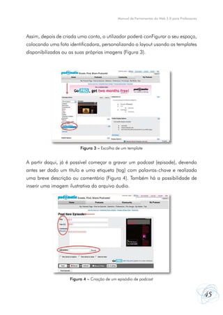 Manual de Ferramentas da Web 2.0 para Professores

Assim, depois de criada uma conta, o utilizador poderá conFigurar o seu espaço,
colocando uma foto identificadora, personalizando o layout usando os templates
disponibilizados ou as suas próprias imagens (Figura 3).

Figura 3 – Escolha de um template

A partir daqui, já é possível começar a gravar um podcast (episode), devendo
antes ser dado um título e uma etiqueta (tag) com palavras-chave e realizada
uma breve descrição ou comentário (Figura 4). Também há a possibilidade de
inserir uma imagem ilustrativa do arquivo áudio.

Figura 4 – Criação de um episódio de podcast

45

 