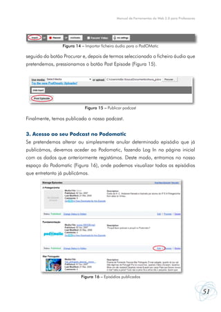 Manual de Ferramentas da Web 2.0 para Professores

Figura 14 – Importar ficheiro áudio para o PodOMatic

seguido do botão Procurar e, depois de termos seleccionado o ficheiro áudio que
pretendemos, pressionamos o botão Post Episode (Figura 15).

Figura 15 – Publicar podcast

Finalmente, temos publicado o nosso podcast.
3. Acesso ao seu Podcast no Podomatic
Se pretendemos alterar ou simplesmente anular determinado episódio que já
publicámos, devemos aceder ao Podomatic, fazendo Log In na página inicial
com os dados que anteriormente registámos. Deste modo, entramos no nosso
espaço do Podomatic (Figura 16), onde podemos visualizar todos os episódios
que entretanto já publicámos.

Figura 16 – Episódios publicados

51

 