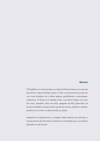 Resumo
O Dandelife é um serviço focado na criação de linhas do tempo com apoio de
fotos (Flickr), vídeos (YouTube) e textos. O Wiki é uma ferramenta que permite
com muita facilidade criar e alterar páginas, possibilitando a aprendizagem
colaborativa. O Goowy é um desktop online, cujo sistema integra uma conta
de e-mail, calendário, bloco de notas, agregador de RSS, gerenciador de
favoritos. Possibilita armazenar todo o tipo de documentos, podendo o utilizador
escolher se os mantém na esfera privada ou pública.

Apresentam-se seguidamente as vantagens destes sistemas de publicação e
armazenamento de informação, fornecendo-se orientações para a sua efectiva
aplicação em sala de aula.

 