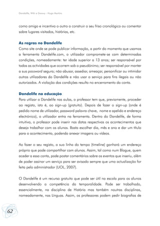 Dandelife, Wiki e Goowy - Hugo Martins

como amigo e incentiva o outro a construir o seu friso cronológico ou comentar
sobre lugares visitados, histórias, etc.
As regras no Dandelife
Como site onde se pode publicar informação, a partir do momento que usamos
a ferramenta Dandelife.com, o utilizador compromete-se com determinadas
condições, nomeadamente: ter idade superior a 13 anos; ser responsável por
todas as actividades que ocorrem sob o pseudónimo; ser responsável por manter
a sua password segura; não abusar, assediar, ameaçar, personificar ou intimidar
outros utilizadores do Dandelife e não usar o serviço para fins ilegais ou não
autorizados. A violação das condições resulta no encerramento da conta.
Dandelife na educação
Para utilizar o Dandelife nas aulas, o professor tem que, previamente, proceder
ao registo, isto é, ao sign-up (gratuito). Depois de fazer o sign-up (onde é
pedido nome de utilizador, password palavra chave, nome e apelido e endereço
electrónico), o utilizador entra na ferramenta. Dentro do Dandelife, de forma
intuitiva, o professor pode inserir nas datas respectivas os acontecimentos que
deseja trabalhar com os alunos. Basta escolher dia, mês e ano e dar um título
para o acontecimento, podendo anexar imagens ou vídeos.
Ao fazer o seu registo, a sua linha do tempo (timeline) ganhará um endereço
próprio que pode compartilhar com alunos. Assim, tal como num Blogue, quem
aceder a essa conta, pode postar comentários sobre os eventos que inseriu, além
de poder assinar um serviço para ser avisado sempre que uma actualização for
feita pelo administrador (UOL, 2007).
O Dandelife é um recurso gratuito que pode ser útil na escola para os alunos
desenvolvendo a competência da temporalidade. Pode ser trabalhado,
essencialmente, na disciplina de História mas também noutras disciplinas,
nomeadamente, nas Línguas. Assim, os professores podem pedir biografias de

62

 