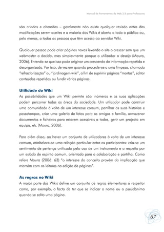 Manual de Ferramentas da Web 2.0 para Professores

são criadas e alteradas – geralmente não existe qualquer revisão antes das
modificações serem aceites e a maioria dos Wikis é aberto a todo o público ou,
pelo menos, a todas as pessoas que têm acesso ao servidor Wiki.
Qualquer pessoa pode criar páginas novas levando o site a crescer sem que um
webmaster o decida, mas simplesmente porque o utilizador o deseja (Moura,
2006). Entenda-se que isso pode originar um crescendo de informação repetida e
desorganizada. Por isso, de vez em quando procede-se a uma limpeza, chamada
“refractorização” ou “jardinagem wiki”, a fim de suprimir páginas “mortas”, editar
conteúdos repetidos ou fundir várias páginas.
Utilidade do Wiki
As possibilidades que um Wiki permite são inúmeras e as suas aplicações
podem percorrer todas as áreas da sociedade. Um utilizador pode construir
uma comunidade à volta de um interesse comum, partilhar as suas histórias e
passatempos, criar uma galeria de fotos para os amigos e família, armazenar
documentos e ficheiros para estarem acessíveis a todos, gerir um projecto em
equipa, etc (Moura, 2006).
Para além disso, ao haver um conjunto de utilizadores à volta de um interesse
comum, estabelece-se uma relação particular entre os participantes: cria-se um
sentimento de pertença unificado pelo uso de um instrumento e o respeito por
um estado de espírito comum, orientado para a colaboração e partilha. Como
refere Moura (2006: 63) “o interesse do conceito provém da implicação que
mantém com os leitores na edição de páginas”.
As regras no Wiki
A maior parte dos Wikis define um conjunto de regras elementares a respeitar
como, por exemplo, o facto de ter que se indicar o nome ou o pseudónimo
quando se edita uma página.

67

 