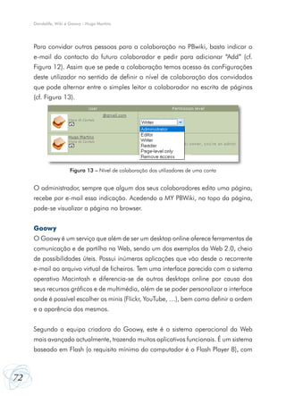 Dandelife, Wiki e Goowy - Hugo Martins

Para convidar outras pessoas para a colaboração no PBwiki, basta indicar o
e-mail do contacto do futuro colaborador e pedir para adicionar “Add” (cf.
Figura 12). Assim que se pede a colaboração temos acesso às conFigurações
deste utilizador no sentido de definir o nível de colaboração dos convidados
que pode alternar entre o simples leitor a colaborador na escrita de páginas
(cf. Figura 13).

Figura 13 – Nível de colaboração dos utilizadores de uma conta

O administrador, sempre que algum dos seus colaboradores edita uma página,
recebe por e-mail essa indicação. Acedendo a MY PBWiki, no topo da página,
pode-se visualizar a página no browser.
Goowy
O Goowy é um serviço que além de ser um desktop online oferece ferramentas de
comunicação e de partilha na Web, sendo um dos exemplos da Web 2.0, cheio
de possibilidades úteis. Possui inúmeras aplicações que vão desde o recorrente
e-mail ao arquivo virtual de ficheiros. Tem uma interface parecida com o sistema
operativo Macintosh e diferencia-se de outros desktops online por causa dos
seus recursos gráficos e de multimédia, além de se poder personalizar a interface
onde é possível escolher os minis (Flickr, YouTube, …), bem como definir a ordem
e a aparência dos mesmos.
Segundo a equipa criadora do Goowy, este é o sistema operacional da Web
mais avançado actualmente, trazendo muitos aplicativos funcionais. É um sistema
baseado em Flash (o requisito mínimo do computador é o Flash Player 8), com

72

 