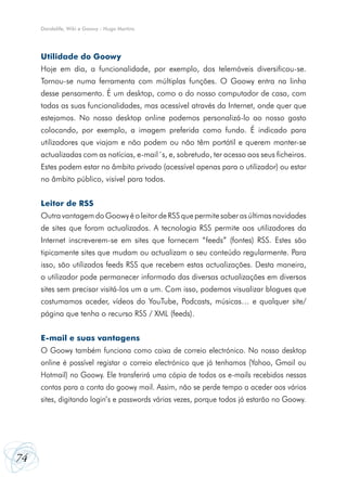Dandelife, Wiki e Goowy - Hugo Martins

Utilidade do Goowy
Hoje em dia, a funcionalidade, por exemplo, dos telemóveis diversificou-se.
Tornou-se numa ferramenta com múltiplas funções. O Goowy entra na linha
desse pensamento. É um desktop, como o do nosso computador de casa, com
todas as suas funcionalidades, mas acessível através da Internet, onde quer que
estejamos. No nosso desktop online podemos personalizá-lo ao nosso gosto
colocando, por exemplo, a imagem preferida como fundo. É indicado para
utilizadores que viajam e não podem ou não têm portátil e querem manter-se
actualizadas com as notícias, e-mail´s, e, sobretudo, ter acesso aos seus ficheiros.
Estes podem estar no âmbito privado (acessível apenas para o utilizador) ou estar
no âmbito público, visível para todos.
Leitor de RSS
Outra vantagem do Goowy é o leitor de RSS que permite saber as últimas novidades
de sites que foram actualizados. A tecnologia RSS permite aos utilizadores da
Internet inscreverem‑se em sites que fornecem “feeds” (fontes) RSS. Estes são
tipicamente sites que mudam ou actualizam o seu conteúdo regularmente. Para
isso, são utilizados feeds RSS que recebem estas actualizações. Desta maneira,
o utilizador pode permanecer informado das diversas actualizações em diversos
sites sem precisar visitá-los um a um. Com isso, podemos visualizar blogues que
costumamos aceder, vídeos do YouTube, Podcasts, músicas… e qualquer site/
página que tenha o recurso RSS / XML (feeds).
E-mail e suas vantagens
O Goowy também funciona como caixa de correio electrónico. No nosso desktop
online é possível registar o correio electrónico que já tenhamos (Yahoo, Gmail ou
Hotmail) no Goowy. Ele transferirá uma cópia de todos os e-mails recebidos nessas
contas para a conta do goowy mail. Assim, não se perde tempo a aceder aos vários
sites, digitando login’s e passwords várias vezes, porque todos já estarão no Goowy.

74

 
