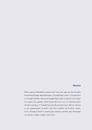 Resumo
Neste capítulo pretendemos mostrar como funcionam algumas das principais
ferramentas Google, designadamente, o Google Page Creator, o Google Docs
e o Google Calendar. Através do Google Page Creator é possível criar e alojar
um website, sem grandes conhecimentos técnicos e com um controlo preciso
de todo o processo. O Google Docs permite processar texto, efectuar cálculos
e criar apresentações, tornando muito fácil a partilha dos ficheiros criados.
Com o Google Calendar é possível gerir eventos e partilhar essa informação
com alunos, colegas, amigos, entre outros.

 