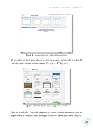 Manual de Ferramentas da Web 2.0 para Professores

Figura 3 – Layouts disponíveis no Google Page Creator

O utilizador também pode alterar o estilo da página, escolhendo um dos 41
modelos disponíveis através da opção “Change Look” (Figura 4).

Figura 4 – Modelos disponíveis no Google Page Creator

Após ter escolhido o estilo de página e a forma como os conteúdos vão ser
organizados, o utilizador pode começar a inserir os conteúdos: texto, imagens,

89

 