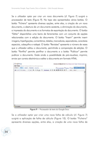Ferramentas Google: Page Creator, Docs e Calendar - Célio Gonçalo Marques

Se o utilizador optar por criar um novo documento (cf. Figura 7) surgirá o
processador de texto (Figura 9). No topo são apresentados vários botões. O
botão “Ficheiro” apresenta diversas opções, entre elas, a criação de um novo
documento, a abertura de um documento existente, a eliminação do documento,
a impressão do documento e os formatos de exportação do documento. O botão
“Editar” disponibiliza uma barra de ferramentas com um conjunto de opções
relacionadas com a edição do documento. O botão “Inserir” permite inserir
imagens, hiperligações, comentários, tabelas, marcadores, separadores, caracteres
especiais, cabeçalho e rodapé. O botão “Revisões” apresenta o número de vezes
que o utilizador editou o documento, permitindo a comparação de edições. O
botão “Partilha” permite partilhar o documento e o botão “Publicar” permite
publicar o documento. Existe ainda a possibilidade de pré-visualizar, imprimir,
enviar por correio electrónico e editar o documento em formato HTML.

Figura 9 – Processador de texto do Google Docs

Se o utilizador optar por criar uma nova folha de cálculo (cf. Figura 7)
surgirá a aplicação de folha de cálculo (Figura 10). O botão “Ficheiro”
apresenta diversas opções, entre elas, a criação de uma nova folha de

94

 