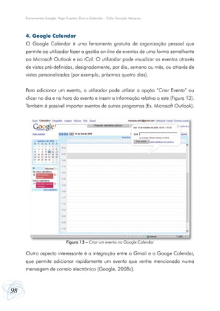 Ferramentas Google: Page Creator, Docs e Calendar - Célio Gonçalo Marques

4. Google Calendar
O Google Calendar é uma ferramenta gratuita de organização pessoal que
permite ao utilizador fazer a gestão on-line de eventos de uma forma semelhante
ao Microsoft Outlook e ao iCal. O utilizador pode visualizar os eventos através
de vistas pré-definidas, designadamente, por dia, semana ou mês, ou através de
vistas personalizadas (por exemplo, próximos quatro dias).
Para adicionar um evento, o utilizador pode utilizar a opção “Criar Evento” ou
clicar no dia e na hora do evento e inserir a informação relativa a este (Figura 13).
Também é possível importar eventos de outros programas (Ex. Microsoft Outlook).

Figura 13 – Criar um evento no Google Calendar

Outro aspecto interessante é a integração entre o Gmail e o Googe Calendar,
que permite adicionar rapidamente um evento que venha mencionado numa
mensagem de correio electrónico (Google, 2008c).

98

 