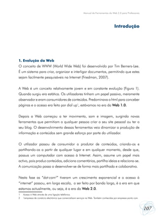 107
Manual de Ferramentas da Web 2.0 para Professores
1. Evolução da Web
O conceito de WWW (World Wide Web) foi desenvolvido por Tim Berners-Lee.
É um sistema para criar, organizar e interligar documentos, permitindo que estes
sejam facilmente pesquisáveis na Internet (Friedman, 2007).
A Web é um conceito relativamente jovem e em constante evolução (Figura 1).
Quando surgiu era estática. Os utilizadores tinham um papel passivo, meramente
observador e eram consumidores de conteúdos. Predominava o html para conceber
páginas e o acesso era feito por dial up1
, estávamos na era da Web 1.0.
Depois a Web começou a ter movimento, som e imagem, surgindo novas
ferramentas que permitiam a qualquer pessoa criar o seu site pessoal ou ter o
seu blog. O desenvolvimento dessas ferramentas veio dinamizar a produção de
informação e conteúdos sem grande esforço por parte do utilizador.
O utilizador passou de consumidor a produtor de conteúdos, criando-os e
partilhando-os a partir de qualquer lugar e em qualquer momento, desde que,
possua um computador com acesso à Internet. Assim, assume um papel mais
activo, pois produz conteúdos, adiciona comentários, partilha ideias e relaciona-se.
A comunicação passa a desenvolver-se de forma mais partilhada e colaborativa.
Nesta fase as “dot-com2
” tiveram um crescimento exponencial e o acesso  à
“internet” passou, em larga escala,  a ser feito por banda larga, é a era em que
estamos actualmente, ou seja, é a era da Web 2.0.
1	 Acesso à Web através de uma ligação telefónica.
2	 1empresas de comércio electrónico que comercializam serviços na Web. Também conhecidas por empresas ponto com.
Introdução
 
