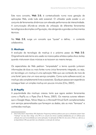 109
Manual de Ferramentas da Web 2.0 para Professores
Este novo conceito, Web 2.0, é contextualizado numa nova geração de
aplicações Web, onde tudo está acessível. O utilizador pode aceder a um
conjunto de ferramentas dinâmicas com elevada performance de interactividade.
A comunicação difunde-se através da utilização de diferentes ferramentas
tecnológicas e de simples conFiguração, não obrigando a grandes conhecimentos
técnicos.
Na Web 2.0, surge um conceito que “quase” a define,   o conteúdo
colaborativo.
2. Mashups
A evolução da tecnologia de mashup é o próximo passo da Web 2.0.
Originalmente este termo era usado na música pelos artistas e pelos disco Jockey
quando misturavam duas músicas e as tocavam ao mesmo tempo.
Os especialistas da Web pediram “emprestado” o termo quando juntaram
informações de duas ou mais fontes numa única ferramenta integrada, ou seja,
em tecnologia um mashup é uma aplicação Web que usa conteúdo de mais de
uma fonte3
para criar um novo serviço completo. Como outro software social, os
mashups são completamente livres e acessíveis. Qualquer pessoa sem experiência
consegue fazer um simples mashup em poucos minutos (Cho, 2007).
3. O PopFly
A popularidade dos mashups cresceu tanto que agora existem ferramentas
como o PopFly ou o Pipes (Fox & Pierce, 2007). Os mesmos autores referem
que o Google Maps, Yahoo Maps ou o Microsoft Virtual Earth complementados
com serviços personalizados que forneçam os dados, são os mais “famosos” e
conhecidos mashups.
3	 Estas fontes devem disponibilizar APIs (Application Programing Interface) públicas para que os utilizadores possam fazer
	 “mashups” nos seus sites e blogs. Uma API é um conjunto de rotinas e padrões estabelecidos por um software para
	 utilização das suas funcionalidades por outras aplicações. As aplicações da Web 2.0, tais como o Flickr ou o del.icio.us
	 já disponibilizam APIs que permitem aos utilizadores a construção de mashups.
 