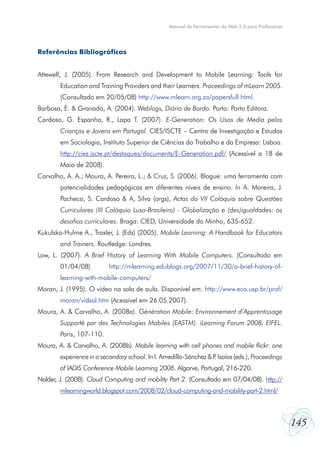 145
Manual de Ferramentas da Web 2.0 para Professores
Referências Bibliográficas
Attewell, J. (2005). From Research and Development to Mobile Learning: Tools for
Education and Training Providers and their Learners. Proceedings of mLearn 2005.
(Consultado em 20/05/08) http://www.mlearn.org.za/papersfull.html.
Barbosa, E. & Granado, A. (2004). Weblogs, Diário de Bordo. Porto: Porto Editora.
Cardoso, G. Espanha, R., Lapa T. (2007). E-Generation: Os Usos de Media pelas
Crianças e Jovens em Portugal. CIES/ISCTE – Centro de Investigação e Estudos
em Sociologia, Instituto Superior de Ciências do Trabalho e da Empresa: Lisboa.
http://cies.iscte.pt/destaques/documents/E-Generation.pdf/ (Acessível a 18 de
Maio de 2008).
Carvalho, A. A.; Moura, A. Pereira, L.; & Cruz, S. (2006). Blogue: uma ferramenta com
potencialidades pedagógicas em diferentes níveis de ensino. In A. Moreira, J.
Pacheco, S. Cardoso & A, Silva (orgs), Actas do VII Colóquio sobre Questões
Curriculares (III Colóquio Luso-Brasileiro) - Globalização e (des)igualdades: os
desafios curriculares. Braga: CIED, Universidade do Minho, 635-652.
Kukulska-Hulme A., Traxler, J. (Eds) (2005). Mobile Learning: A Handbook for Educators
and Trainers. Routledge: Londres.
Low, L. (2007). A Brief History of Learning With Mobile Computers. (Consultado em
01/04/08) http://mlearning.edublogs.org/2007/11/30/a-brief-history-of-
learning-with-mobile-computers/
Moran, J. (1995). O vídeo na sala de aula. Disponível em: http://www.eca.usp.br/prof/
moran/vidsal.htm (Acessível em 26.05.2007).
Moura, A. & Carvalho, A. (2008a). Génération Mobile: Environnement d’Apprentissage
Supporté par des Technologies Mobiles (EASTM). iLearning Forum 2008, EIFEL.
Paris, 107-110.
Moura, A. & Carvalho, A. (2008b). Mobile learning with cell phones and mobile flickr: one
experience in a secondary school. In I. Arnedillo-Sánchez & P. Isaías (eds.), Proceedings
of IADIS Conference Mobile Learning 2008. Algarve, Portugal, 216-220.
Nalder, J. (2008). Cloud Computing and mobility Part 2. (Consultado em 07/04/08). http://
mlearningworld.blogspot.com/2008/02/cloud-computing-and-mobility-part-2.html/
 